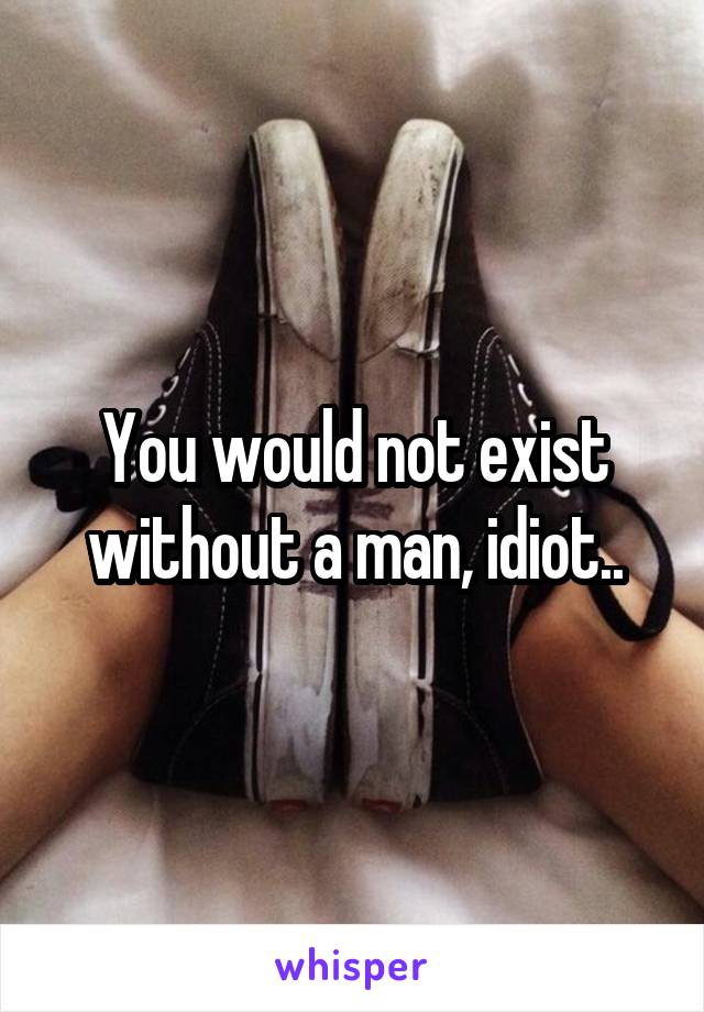 You would not exist without a man, idiot..