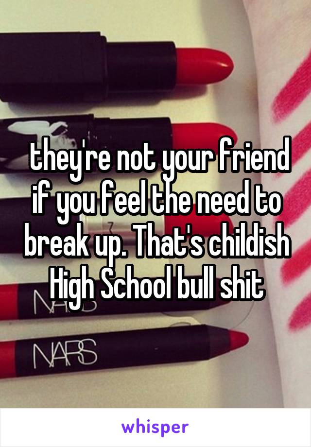  they're not your friend if you feel the need to break up. That's childish High School bull shit