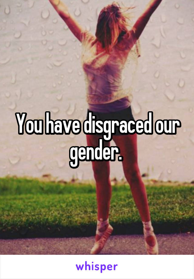 You have disgraced our gender. 