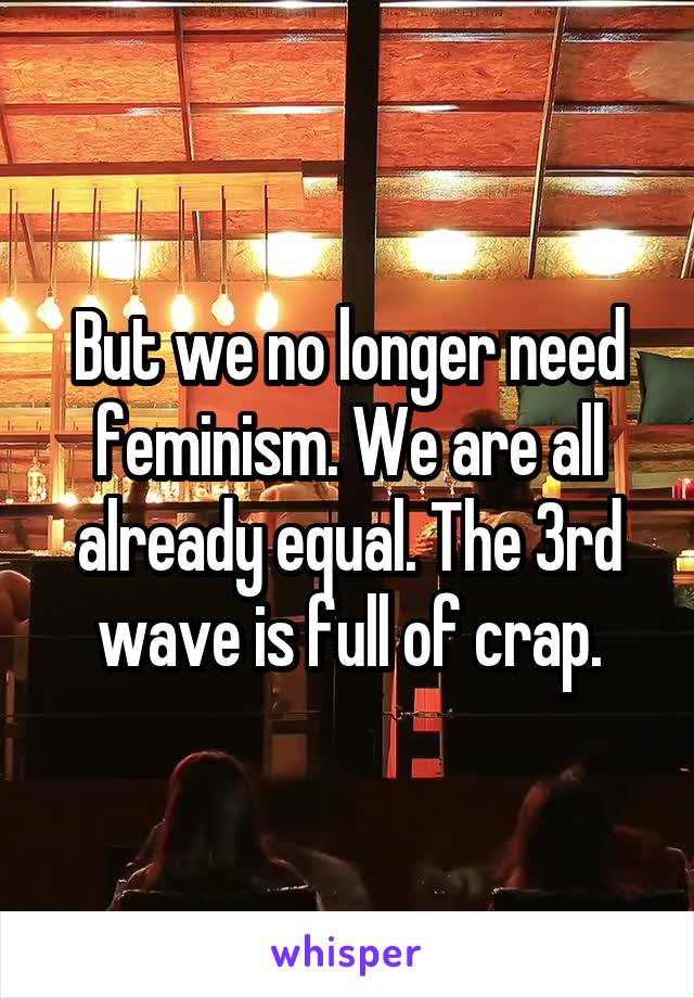 But we no longer need feminism. We are all already equal. The 3rd wave is full of crap.