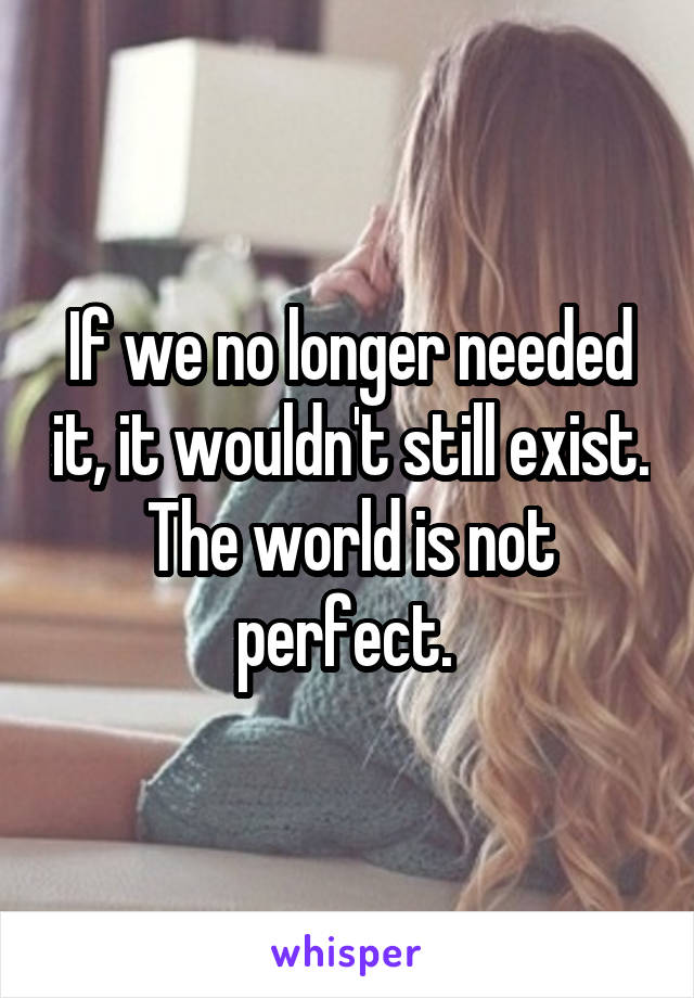 If we no longer needed it, it wouldn't still exist. The world is not perfect. 