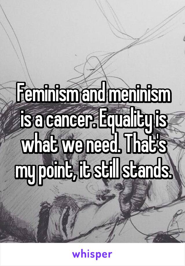 Feminism and meninism is a cancer. Equality is what we need. That's my point, it still stands.