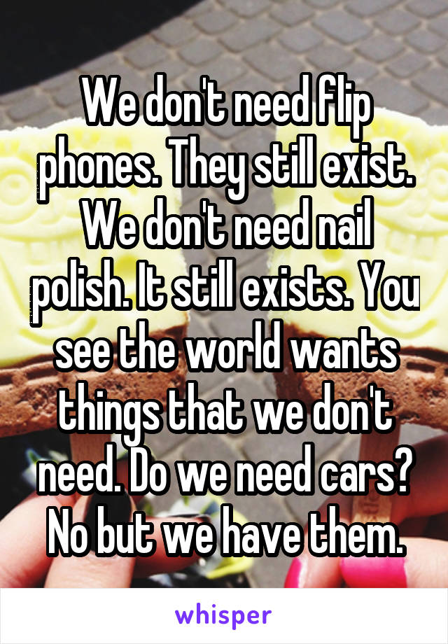 We don't need flip phones. They still exist. We don't need nail polish. It still exists. You see the world wants things that we don't need. Do we need cars? No but we have them.