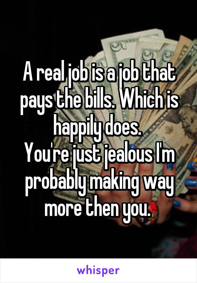 A real job is a job that pays the bills. Which is happily does. 
You're just jealous I'm probably making way more then you. 