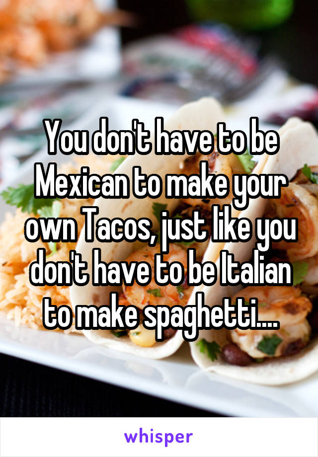 You don't have to be Mexican to make your own Tacos, just like you don't have to be Italian to make spaghetti....