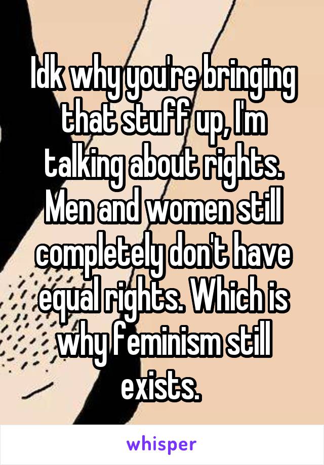 Idk why you're bringing that stuff up, I'm talking about rights. Men and women still completely don't have equal rights. Which is why feminism still exists. 