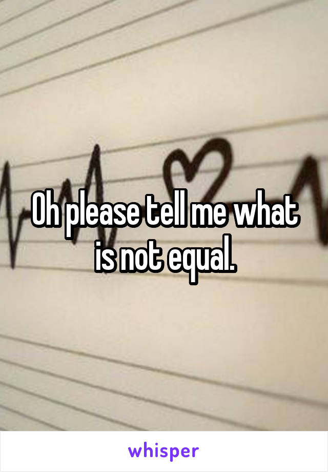 Oh please tell me what is not equal.