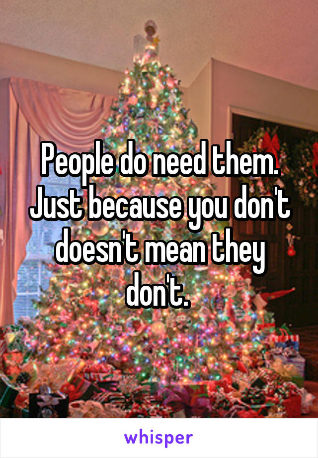 People do need them. Just because you don't doesn't mean they don't. 