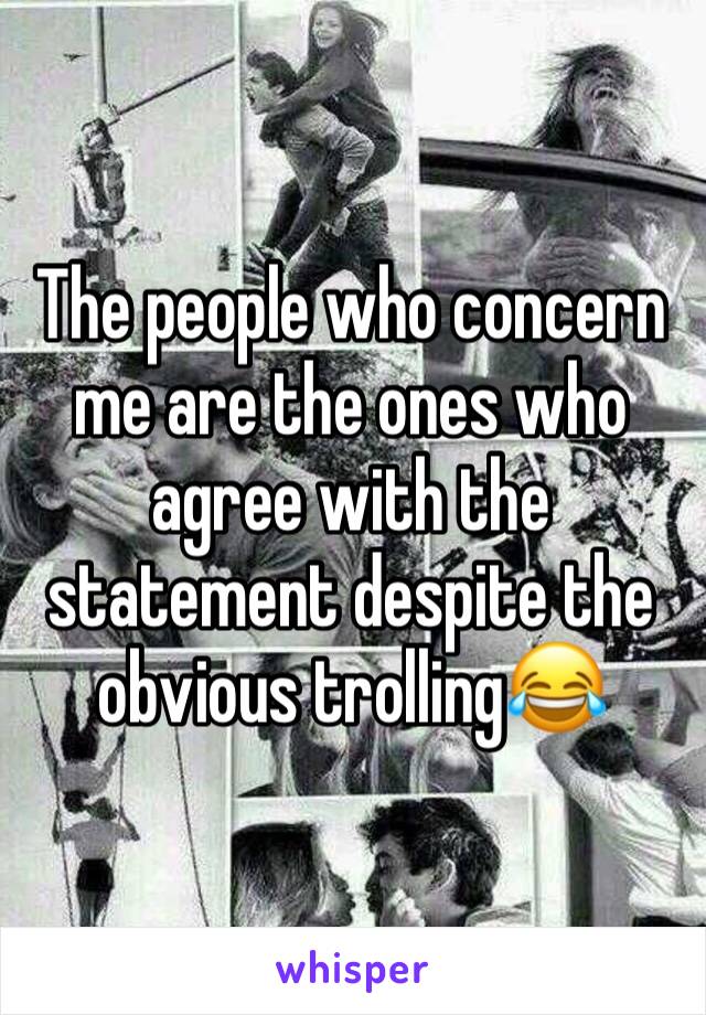 The people who concern me are the ones who agree with the statement despite the obvious trolling😂