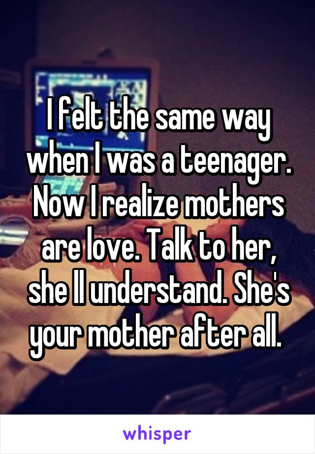 I felt the same way when I was a teenager. Now I realize mothers are love. Talk to her, she ll understand. She's your mother after all. 