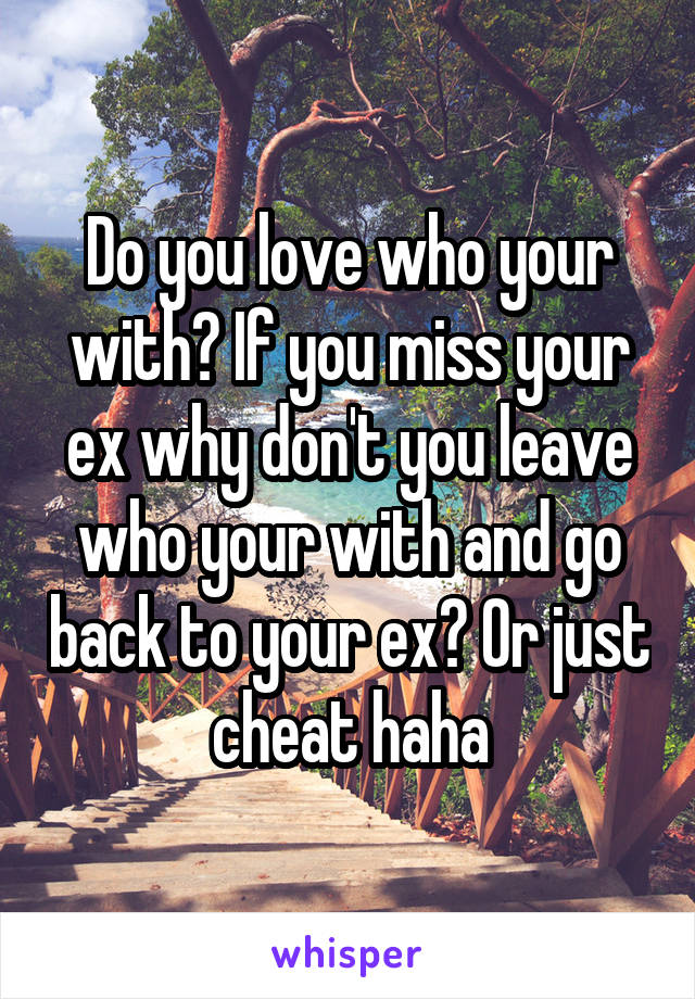 Do you love who your with? If you miss your ex why don't you leave who your with and go back to your ex? Or just cheat haha