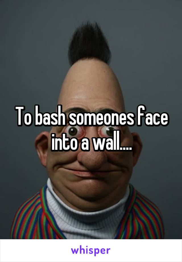 To bash someones face into a wall....