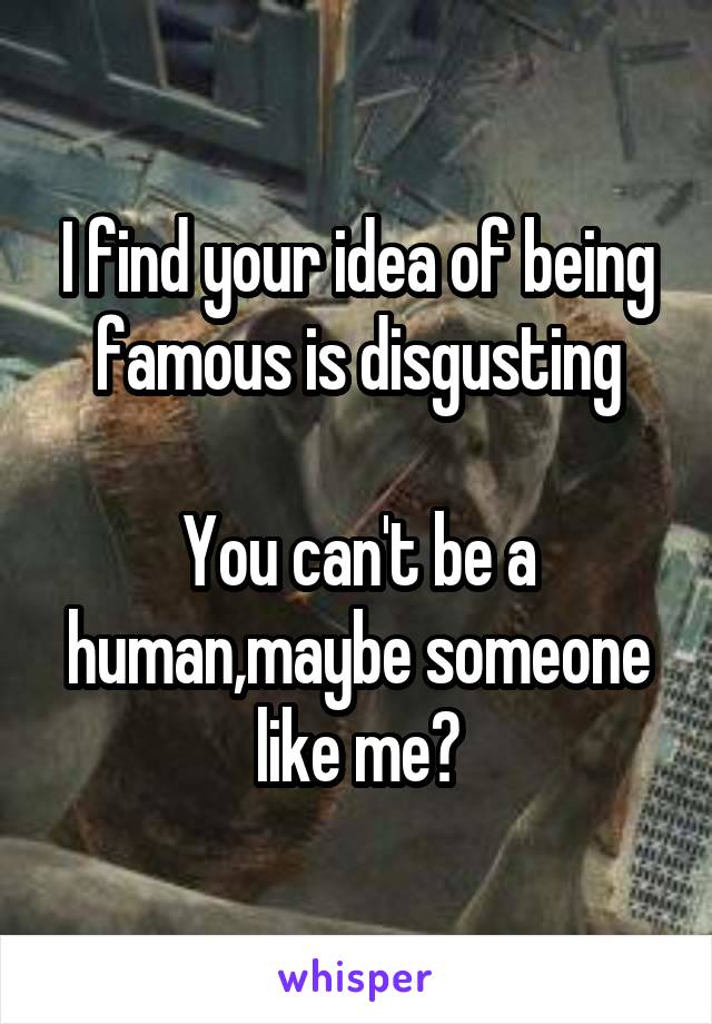 I find your idea of being famous is disgusting

You can't be a human,maybe someone like me?