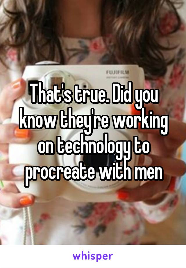 That's true. Did you know they're working on technology to procreate with men