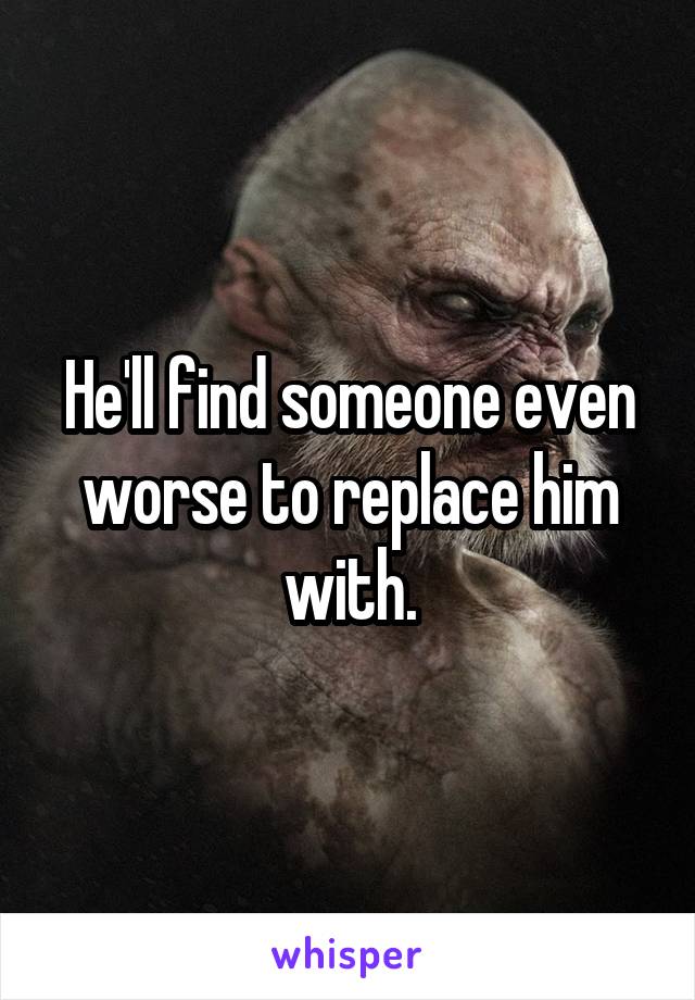 He'll find someone even worse to replace him with.