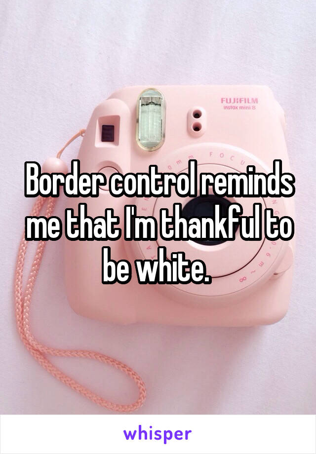 Border control reminds me that I'm thankful to be white. 