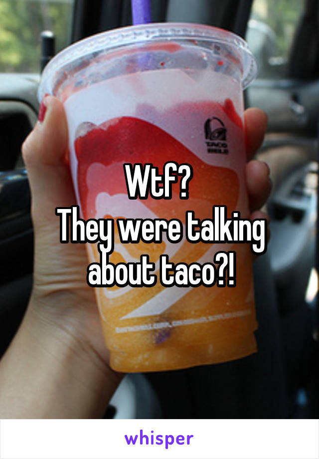 Wtf? 
They were talking about taco?!