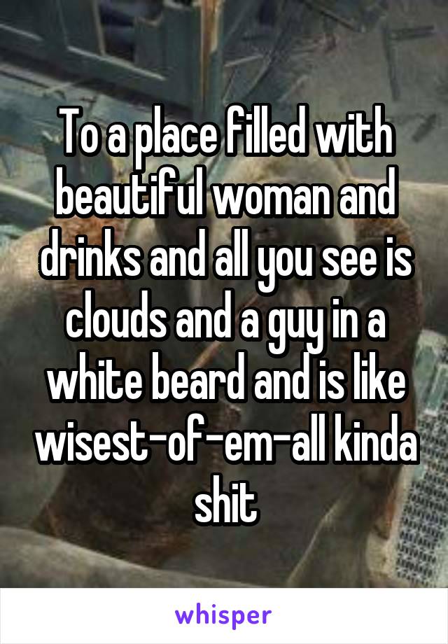 To a place filled with beautiful woman and drinks and all you see is clouds and a guy in a white beard and is like wisest-of-em-all kinda shit