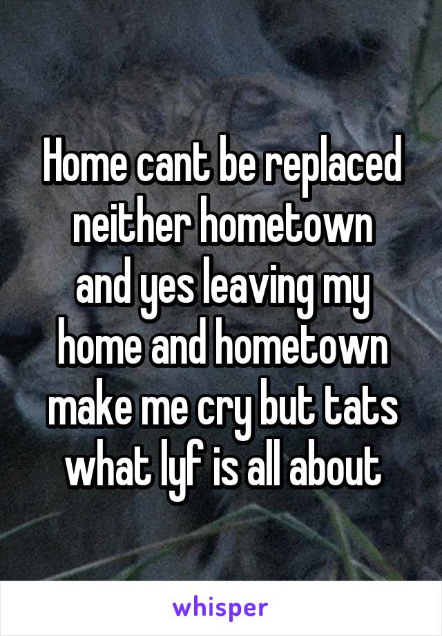 Home cant be replaced
neither hometown
and yes leaving my home and hometown make me cry but tats what lyf is all about