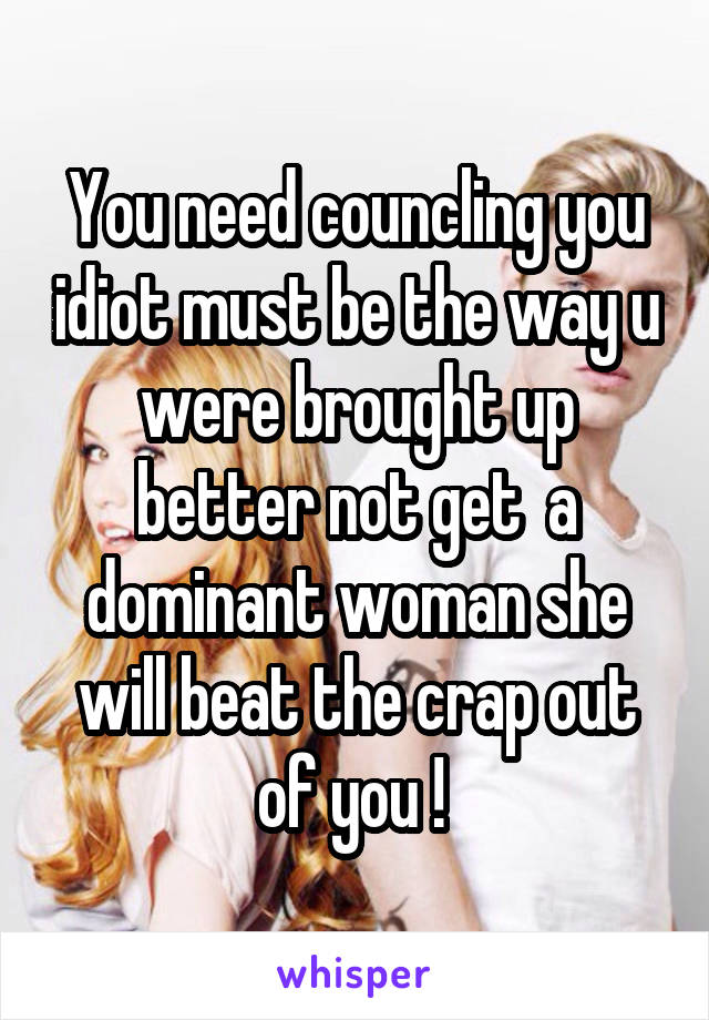 You need councling you idiot must be the way u were brought up better not get  a dominant woman she will beat the crap out of you ! 