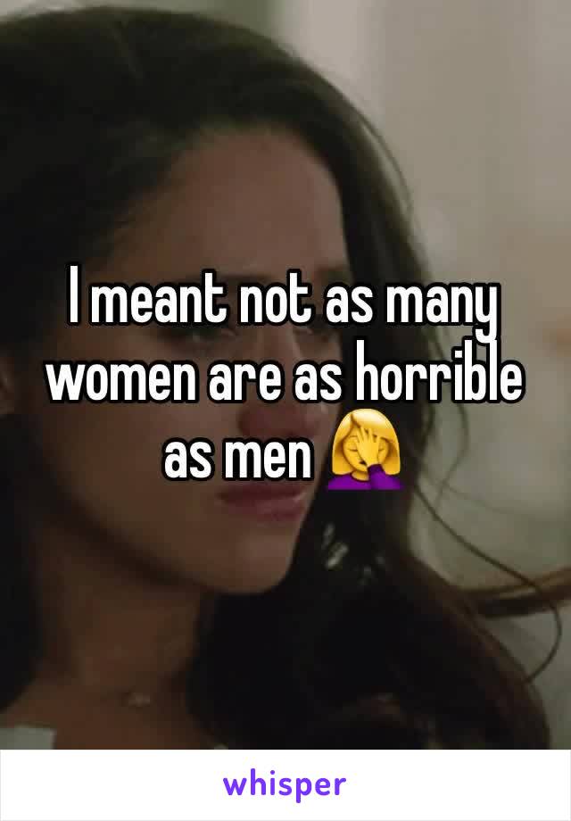 I meant not as many women are as horrible as men 🤦‍♀️