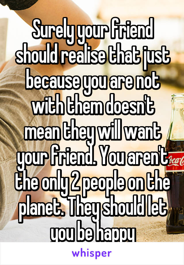 Surely your friend should realise that just because you are not with them doesn't mean they will want your friend. You aren't the only 2 people on the planet. They should let you be happy