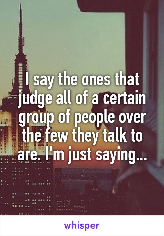 I say the ones that judge all of a certain group of people over the few they talk to are. I'm just saying...