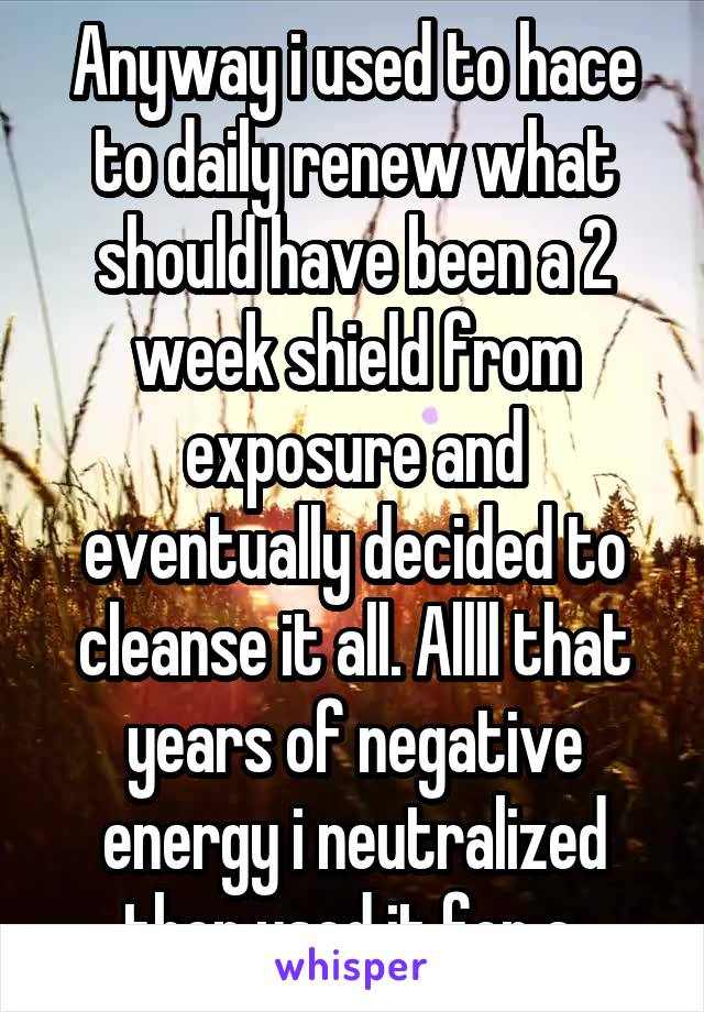 Anyway i used to hace to daily renew what should have been a 2 week shield from exposure and eventually decided to cleanse it all. Allll that years of negative energy i neutralized then used it for a 