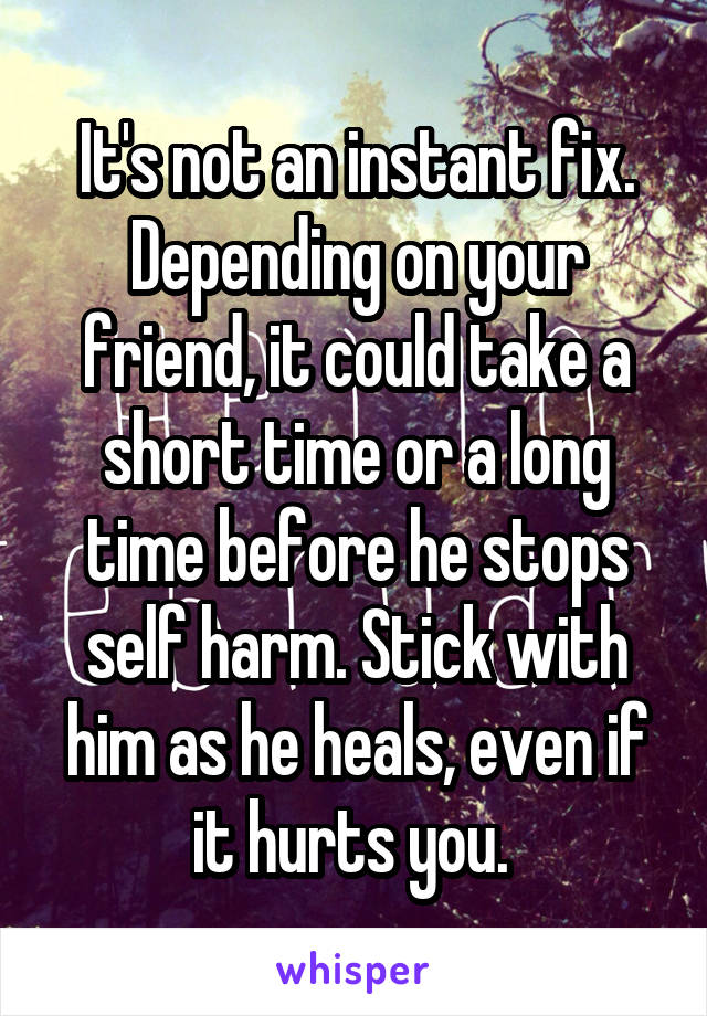 It's not an instant fix. Depending on your friend, it could take a short time or a long time before he stops self harm. Stick with him as he heals, even if it hurts you. 