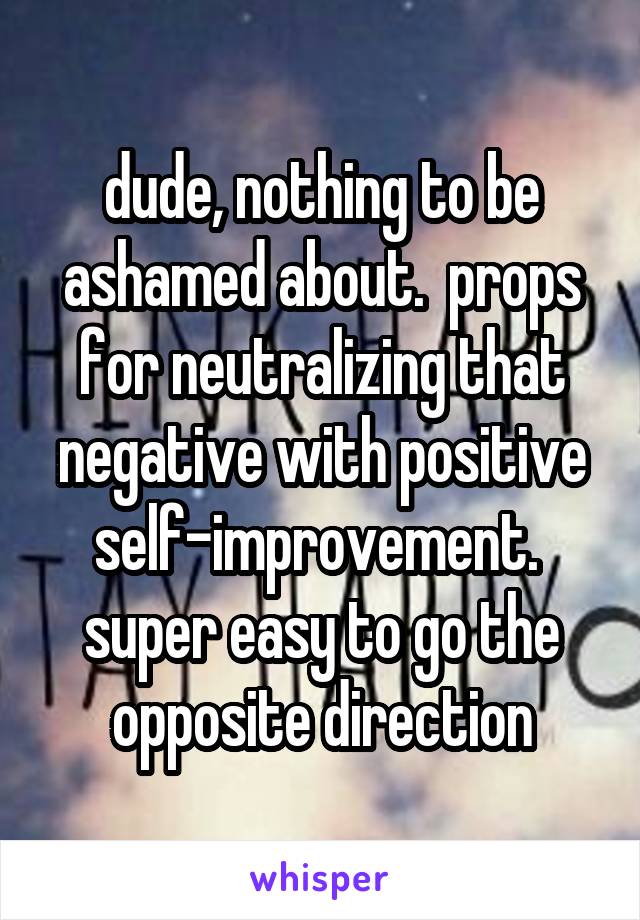 dude, nothing to be ashamed about.  props for neutralizing that negative with positive self-improvement.  super easy to go the opposite direction