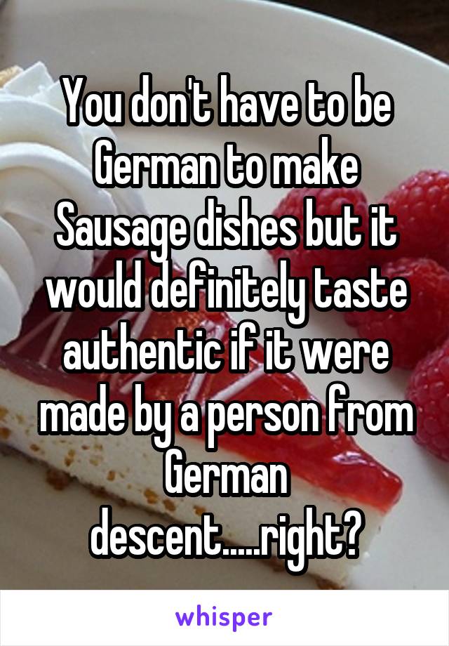 You don't have to be German to make Sausage dishes but it would definitely taste authentic if it were made by a person from German descent.....right?