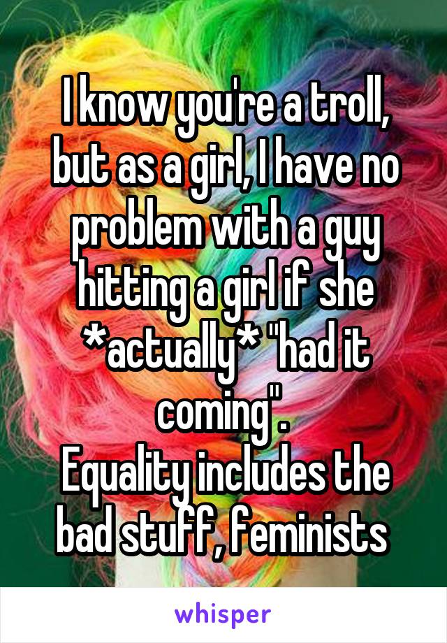 I know you're a troll, but as a girl, I have no problem with a guy hitting a girl if she *actually* "had it coming". 
Equality includes the bad stuff, feminists 