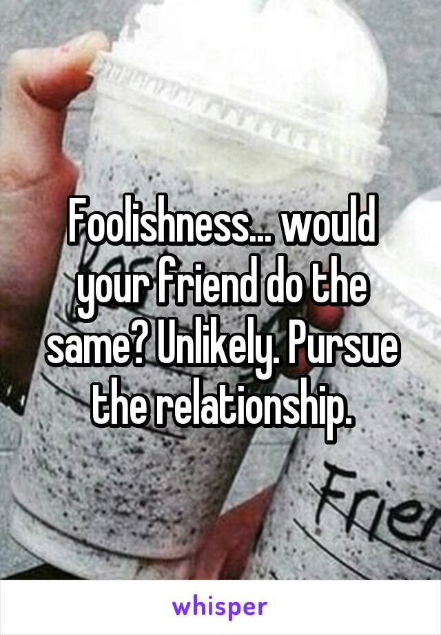 Foolishness... would your friend do the same? Unlikely. Pursue the relationship.