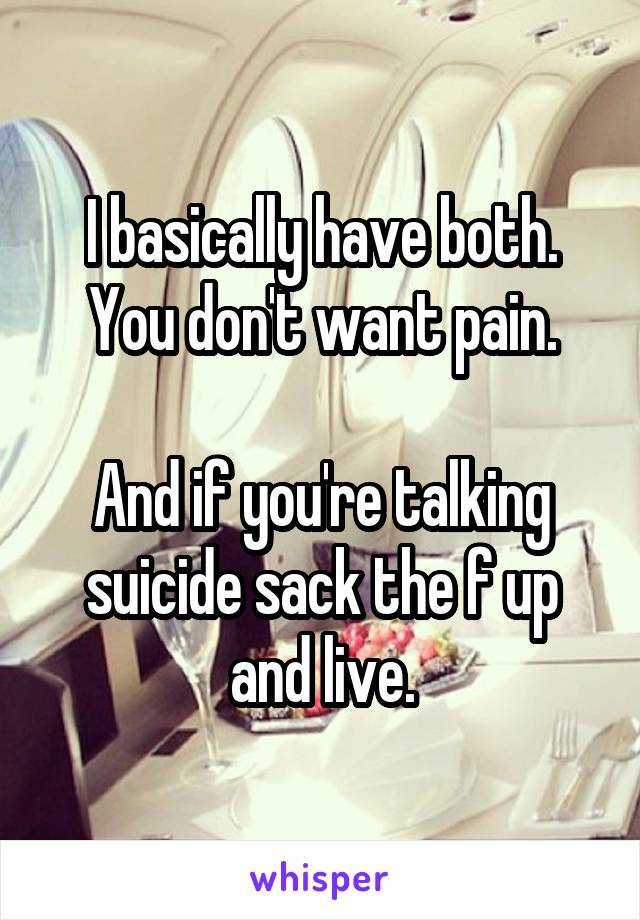 I basically have both. You don't want pain.

And if you're talking suicide sack the f up and live.