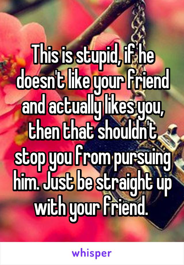 This is stupid, if he doesn't like your friend and actually likes you, then that shouldn't stop you from pursuing him. Just be straight up with your friend. 