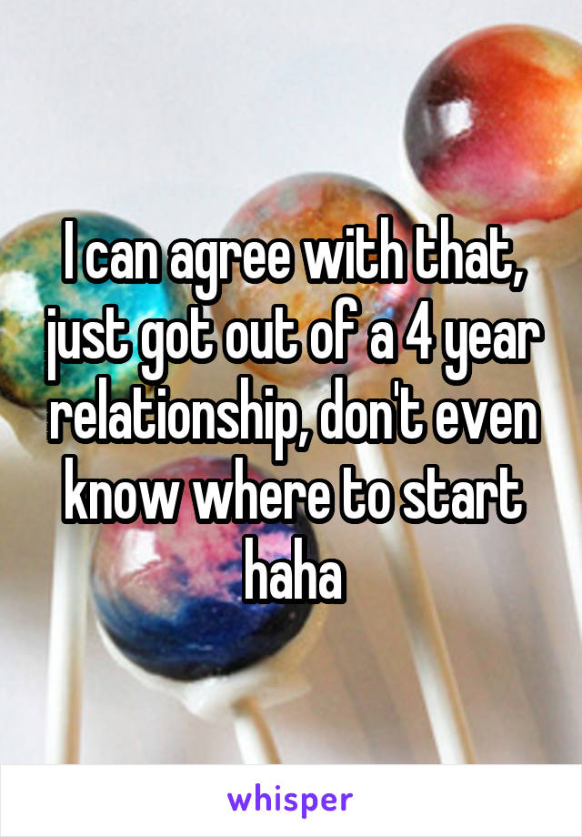 I can agree with that, just got out of a 4 year relationship, don't even know where to start haha