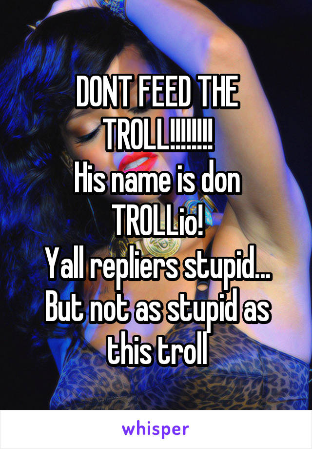 DONT FEED THE TROLL!!!!!!!!
His name is don TROLLio!
Yall repliers stupid... But not as stupid as this troll