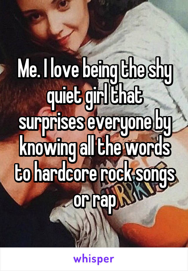 Me. I love being the shy quiet girl that surprises everyone by knowing all the words to hardcore rock songs or rap