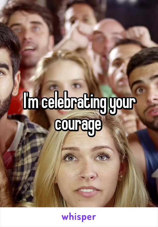 I'm celebrating your courage 