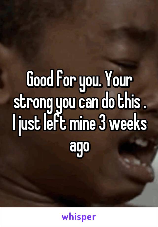 Good for you. Your strong you can do this . I just left mine 3 weeks ago