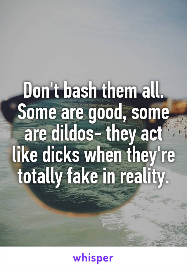 Don't bash them all. Some are good, some are dildos- they act like dicks when they're totally fake in reality.