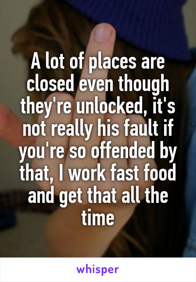 A lot of places are closed even though they're unlocked, it's not really his fault if you're so offended by that, I work fast food and get that all the time