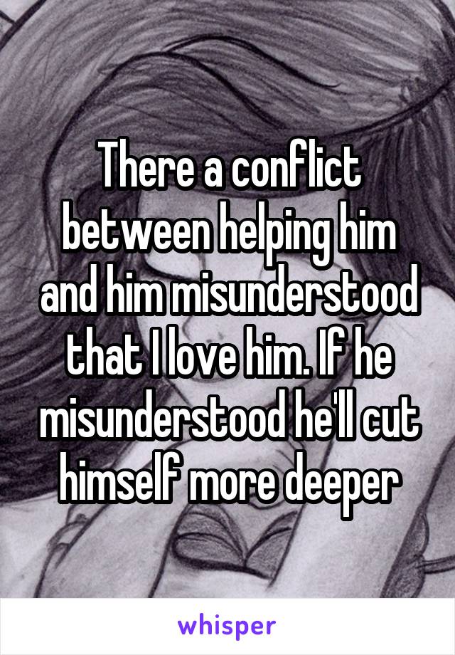 There a conflict between helping him and him misunderstood that I love him. If he misunderstood he'll cut himself more deeper