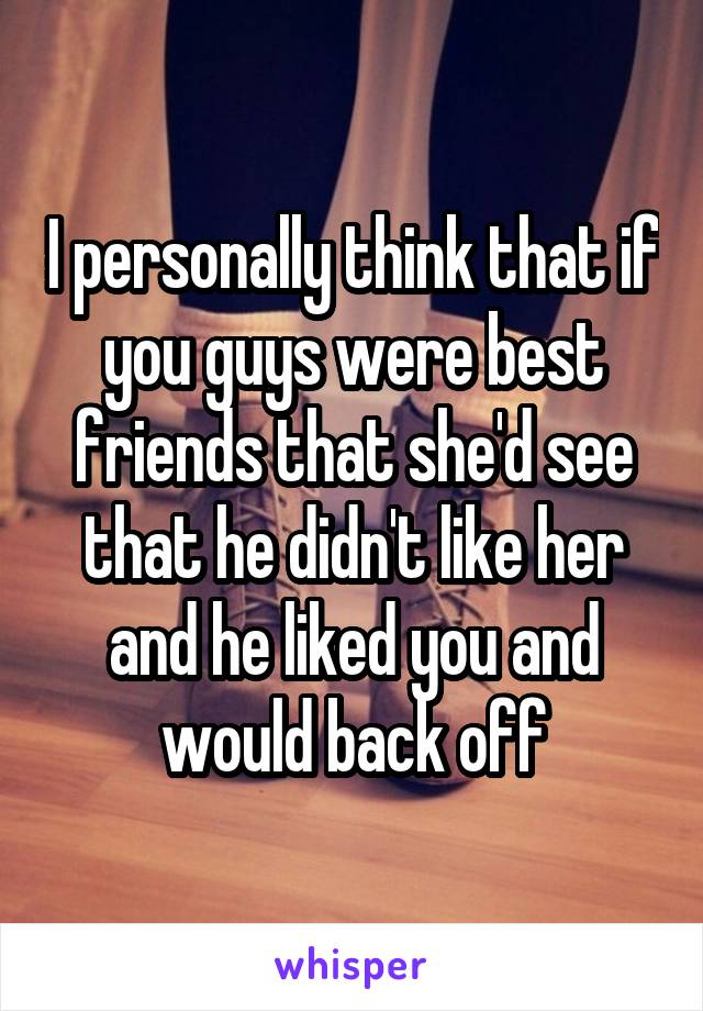 I personally think that if you guys were best friends that she'd see that he didn't like her and he liked you and would back off