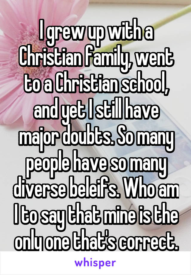 I grew up with a Christian family, went to a Christian school, and yet I still have major doubts. So many people have so many diverse beleifs. Who am I to say that mine is the only one that's correct.