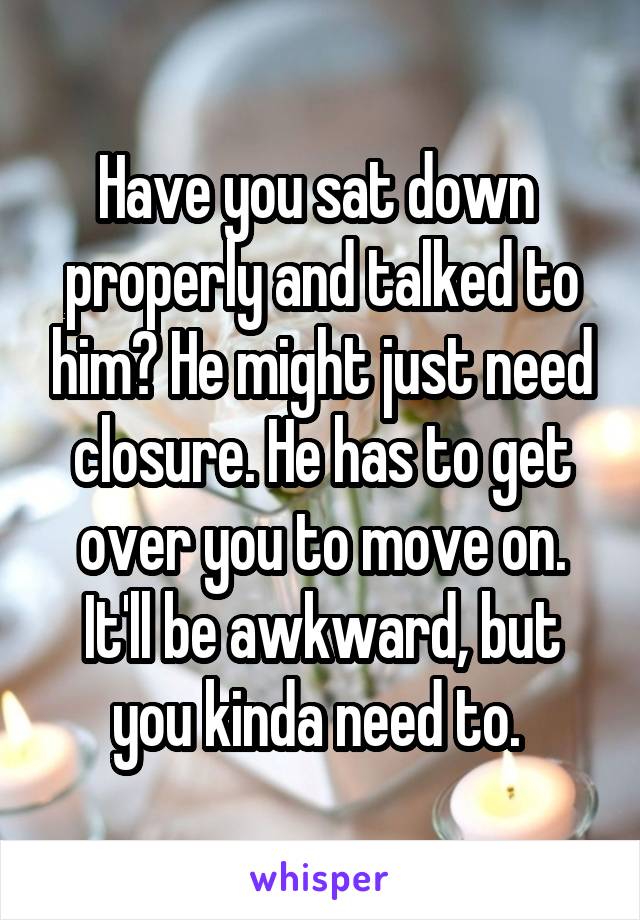 Have you sat down  properly and talked to him? He might just need closure. He has to get over you to move on. It'll be awkward, but you kinda need to. 