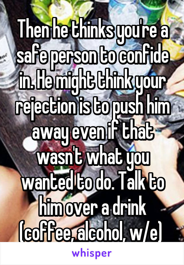 Then he thinks you're a safe person to confide in. He might think your rejection is to push him away even if that wasn't what you wanted to do. Talk to him over a drink (coffee, alcohol, w/e) 