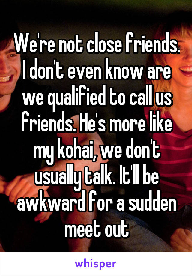 We're not close friends. I don't even know are we qualified to call us friends. He's more like my kohai, we don't usually talk. It'll be awkward for a sudden meet out