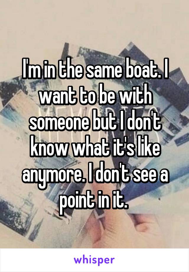 I'm in the same boat. I want to be with someone but I don't know what it's like anymore. I don't see a point in it. 