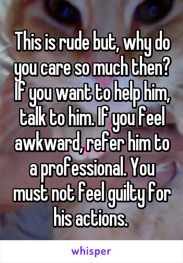 This is rude but, why do you care so much then? If you want to help him, talk to him. If you feel awkward, refer him to a professional. You must not feel guilty for his actions. 